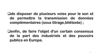 de disposer de plusieurs voies pour le son et
de permettre la transmission de données
complémentaires (sous titrage,télétexte) ;
enfin, de faire l'objet d'un certain consensus
de la part des industriels et des pouvoirs
publics en Europe.
79
 