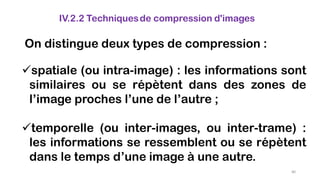 IV.2.2 Techniquesde compression d'images
On distingue deux types de compression :
spatiale (ou intra-image) : les informations sont
similaires ou se répètent dans des zones de
l’image proches l’une de l’autre ;
temporelle (ou inter-images, ou inter-trame) :
les informations se ressemblent ou se répètent
dans le temps d’une image à une autre.
80
 