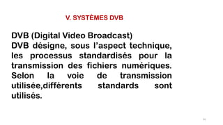 V. SYSTÈMES DVB
DVB (Digital Video Broadcast)
DVB désigne, sous l’aspect technique,
les processus standardisés pour la
transmission des fichiers numériques.
Selon la voie de transmission
utilisée,différents standards sont
utilisés.
81
 