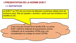 I-PRESENTATION DE LA NORME DVB-T
I.1 DEFINITION
C’est l’une des normes de la famille DVB. La norme
DVB-T définit la méthode de transmission comme
l’utilisation de la modulation OFDM avec une
concaténation du codage de canal COFDM.
Le DVB-T* ou TNT est une norme de télévision numérique utilisée dans de
nombreux pays. Elle est appelée « terrestre » parce que ses émetteurs sont
installés au sol.
 