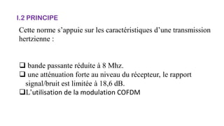 I.2 PRINCIPE
Cette norme s’appuie sur les caractéristiques d’une transmission
hertzienne :
 bande passante réduite à 8 Mhz.
 une atténuation forte au niveau du récepteur, le rapport
signal/bruit est limitée à 18,6 dB.
L’utilisation de la modulation COFDM
 
