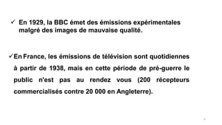 En France, les émissions de télévision sont quotidiennes
à partir de 1938, mais en cette période de pré-guerre le
public n'est pas au rendez vous (200 récepteurs
commercialisés contre 20 000 en Angleterre).
 En 1929, la BBC émet des émissions expérimentales
malgré des images de mauvaise qualité.
9
 