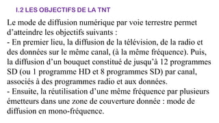 I.2 LES OBJECTIFS DE LA TNT
Le mode de diffusion numérique par voie terrestre permet
d’atteindre les objectifs suivants :
- En premier lieu, la diffusion de la télévision, de la radio et
des données sur le même canal, (à la même fréquence). Puis,
la diffusion d’un bouquet constitué de jusqu’à 12 programmes
SD (ou 1 programme HD et 8 programmes SD) par canal,
associés à des programmes radio et aux données.
- Ensuite, la réutilisation d’une même fréquence par plusieurs
émetteurs dans une zone de couverture donnée : mode de
diffusion en mono-fréquence.
 