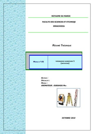 ROYAUME DU MAROC


          FACULTE DES SCIENCES ET ETCHNIQE

                    ERRACHIDIA




                   RÉSUMÉ THÉORIQUE




MODULE N°:01          TOPOGRAPHIE ELEMENTAIRE   1
                            (INITIATION)




         SECTEUR :
         SPÉCIALITÉ :
         NIVEAU :
         ANIMATEUR : OURAHOU MED




                              OCTOBRE 2010
 