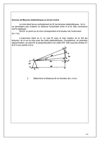 Exercice de Mesures stadimétriques en terrain incliné

         La mire étant tenue verticalement en B, les lectures stadimétriques l et m
ne permettent pas d’obtenir la distance horizontale entre A et B. Des corrections
sont à appliquer.
         Soit B’ un point sur la mire correspondant à la hauteur de l’instrument
(ht = hv).

         L’instrument étant en A, on vise B’ avec le trait niveleur et on fait les
lectures l et m sur la mire avec les traits stadimétriques. Considérons, en première
approximation, au point B’ la perpendiculaire à la visée A’B’. Elle coup les droites A’l
et A’m aux points a et b.




                  I.     Déterminer la Distance dh en fonction de l, m et i.




                                                                                      104
 