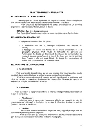 II. LA TOPOGRAPHIE – GENERALITES

II.1. DEFINITION DE LA TOPOGRAPHIE

         La topographie est l’art de représenter sur un plan ou sur une carte la configuration
d’un terrain avec tous les détails et ondulations qui se trouvent à sa surface.
              C’est une phase de l’établissement des cartes. Elle consiste en un ensemble
d’opérations : de mesures sur terrain, calculs et dessin.

       Définition d’un levé topographique :
       C’est l’ensemble d’opérations permettant une représentation plane d’un territoire.

II.2. OBJET DE LA TOPOGRAPHIE.

          La topographie comprend deux disciplines :

          -   la topométrie qui est la technique d’exécution des mesures du
              terrain ;
          -   la topologie ou science des formes de ce terrain, directement lié à la
              géographie physique. C’est l’étude de l’efficacité des parcours par
              l’optimisation des tracés qui déterminent des réseaux de communication au
              niveau du sol, des cours d’eau, de la mer et des fonds sous-marins, ainsi que
              dans l’espace ; elle est aussi l’étude de toutes les combinaisons et
              intersections possibles entre ces différents tracés.

II.3. DIVISIONS DE LA TOPOGRAPHIE

       1. La planimètrie

       C’est un ensemble des opérations qui ont pour objet de déterminer la position exacte
de détails d’une partie réduite de la surface terrestre considérée comme plane.
         C’est la technique qui consiste à exécuter les levés dans lesquels la position de tout
détail est calculée et reportée sur le plan par des coordonnées. Elle exige les mesures de
longueurs et d’angles horizontaux sur le terrain.


       2. L’altimètrie

      C’est la partie de la topographie qui traite le relief du sol et permet sa présentation sur
le plan et sur la carte.

          - Nivellement :
          L’altimètrie exige la mesure des hauteurs ou altitude par rapport à un plan de
comparaison (de référence) et l’opération qui consiste à déterminer la distance verticale
(hauteur) s’appelle le nivellement.

          -    Géoïde :
             La surface de niveau c’est le niveau moyen des mers, supposé prolongé sous les
continents et prend l’appellation de géoïde.
             C’est le niveau zéro qui correspond à la moyenne des hauteurs relevées dans le
port choisi pour origine des nivellements à l’aide d’un marégraphe.




                                                                                               12
 
