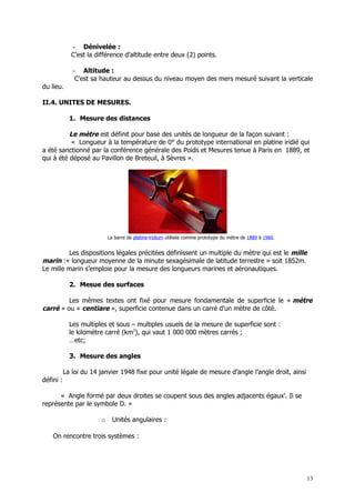 - Dénivelée :
             C’est la différence d’altitude entre deux (2) points.

              - Altitude :
               C’est sa hauteur au dessus du niveau moyen des mers mesuré suivant la verticale
du lieu.

II.4. UNITES DE MESURES.

             1. Mesure des distances

          Le mètre est définit pour base des unités de longueur de la façon suivant :
           « Longueur à la température de 0° du prototype international en platine iridié qui
a été sanctionné par la conférence générale des Poids et Mesures tenue à Paris en 1889, et
qui à été déposé au Pavillon de Breteuil, à Sèvres ».




                            La barre de platine-iridium utilisée comme prototype du mètre de 1889 à 1960.


         Les dispositions légales précitées définissent un multiple du mètre qui est le mille
marin :« longueur moyenne de la minute sexagésimale de latitude terrestre » soit 1852m.
Le mille marin s’emploie pour la mesure des longueurs marines et aéronautiques.

             2. Mesue des surfaces

         Les mêmes textes ont fixé pour mesure fondamentale de superficie le « mètre
carré » ou « centiare », superficie contenue dans un carré d’un mètre de côté.

             Les multiples et sous – multiples usuels de la mesure de superficie sont :
             le kilomètre carré (km2), qui vaut 1 000 000 mètres carrés ;
             …etc;

             3. Mesure des angles

           La loi du 14 janvier 1948 fixe pour unité légale de mesure d’angle l’angle droit, ainsi
défini :

      « Angle formé par deux droites se coupent sous des angles adjacents égaux’. Il se
représente par le symbole D. »

                        o     Unités angulaires :

    On rencontre trois systèmes :




                                                                                                            13
 