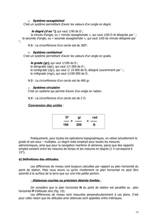 a- Système sexagésimal
      C’est un système permettant d’avoir les valeurs d’un angle en degré.

              le degré (d ou °), qui vaut 1/90 de D ;
             la minute d’angle, ou « minute sexagésimale », qui vaut 1/60 D et désignée par ‘ ;
      la seconde d’angle, ou « seconde sexagésimale », qui vaut 1/60 de minute désignée par
‘’.
          N.B : La circonférence d’un cercle est de 360°.

          b- Système centésimal
      C’est un système permettant d’avoir les valeurs d’un angle en grade.

               le grade (gr), qui vaut 1/100 de D ;
               le décigrade (dgr), qui vaut 1/1 000 de D ;
               le centigrade (cgr), qui vaut 1/ 10 000 de D, désigné couramment par ‘ ;
               le milligrade (mgr), qui vaut 1/100 000 de D.

          N.B : La circonférence d’un cercle est de 400 gr.

          c-  Système circulaire
          C’est un système qui permet d’avoir d’un angle en radian.

          N.B : La circonférence d’un cercle est de 2 ∏.

          Conversion des unités :


                                          D°      gr           rad
                                        ----- = ------     = ------
                                        180      200           ∏



         Pratiquement, pour toutes les opérations topographiques, on utilise actuellement le
grade et ses sous – multiples. Le degré reste employé pour toutes les mesures
astronomiques, ainsi que pour la navigation maritime et aérienne, parce que des rapports
simples existent entre les mesures de temps et les mesures en degrés (1 h correspond à
15°).

d) Définitions des altitudes.

          Les différences de niveau sont toujours calculées par rapport au plan horizontal du
point de station. Mais nous avons vu qu’en nivellement ce plan horizontal ne peut être
assimilé à la surface de la terre que sur une très petite portion.

               - Distances courtes ou précision désirée limitée :

         On considère que le plan horizontal H du point de station est parallèle au plan
horizontal P d’altitude zéro (fig. 19).
         Les différences de niveau sont mesurées perpendiculairement à ces plans. C’est
pour cette raison que les altitudes ainsi obtenues sont appelées ortho métriques.



                                                                                              14
 