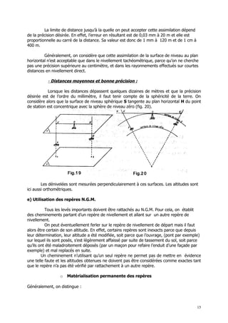 La limite de distance jusqu’à la quelle on peut accepter cette assimilation dépend
de la précision désirée. En effet, l’erreur en résultant est de 0,03 mm à 20 m et elle est
proportionnelle au carré de la distance. Sa valeur est donc de 1 mm à 120 m et de 1 cm à
400 m.

         Généralement, on considère que cette assimilation de la surface de niveau au plan
horizontal n’est acceptable que dans le nivellement tachéométrique, parce qu’on ne cherche
pas une précision supérieure au centimètre, et dans les rayonnements effectués sur courtes
distances en nivellement direct.

           - Distances moyennes et bonne précision :

           Lorsque les distances dépassent quelques dizaines de mètres et que la précision
désirée est de l’ordre du millimètre, il faut tenir compte de la sphéricité de la terre. On
considère alors que la surface de niveau sphérique S tangente au plan horizontal H du point
de station est concentrique avec la sphère de niveau zéro (fig. 20).




        Les dénivelées sont mesurées perpendiculairement à ces surfaces. Les altitudes sont
ici aussi orthométriques.

e) Utilisation des repères N.G.M.

          Tous les levés importants doivent être rattachés au N.G.M. Pour cela, on établit
des cheminements partant d’un repère de nivellement et allant sur un autre repère de
nivellement.
          On peut éventuellement ferler sur le repère de nivellement de départ mais il faut
alors être certain de son altitude. En effet, certains repères sont inexacts parce que depuis
leur détermination, leur altitude a été modifiée, soit parce que l’ouvrage, (pont par exemple)
sur lequel ils sont posés, s’est légèrement affaissé par suite de tassement du sol, soit parce
qu’ils ont été maladroitement déposés (par un maçon pour refaire l’enduit d’une façade par
exemple) et mal replacés en suite.
        Un cheminement n’utilisant qu’un seul repère ne permet pas de mettre en évidence
une telle faute et les altitudes obtenues ne doivent pas être considérées comme exactes tant
que le repère n’a pas été vérifié par rattachement à un autre repère.

                 o   Matérialisation permanente des repères

Généralement, on distingue :



                                                                                              15
 