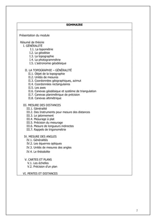 SOMMAIRE


Présentation du module

Résumé de théorie
  I. GÉNÉRALITÉ
        I.1. La topométrie
       I.2. La géodésie
       I.3. La topographie
       I.4. La photogrammétrie
       I.5. L’astronomie géodésique

    II. LA TOPOGRAPHIE – GÉNÉRALITÉ
       II.1. Objet de la topographie
       II.2. Unités de mesures
       II.3. Coordonnées géographiques, azimut
       II.4. Coordonnées rectangulaires
       II.5. Les axes
       II.6. Canevas géodésique et système de triangulation
       II.7. Canevas planimétrique de précision
       II.8. Canevas altimétrique

  III. MESURE DES DISTANCES
     III.1. Généralité
     III.2. Des Instruments pour mesure des distances
     III.3. Le jalonnement
     III.4. Mesurage à plat
     III.5. Précision du mesurage
     III.6. Mesure de longueurs indirectes
     III.7. Rappels de trigonométrie

   IV. MESURE DES ANGLES
     IV.1. Généralités
     IV.2. Les équerres optiques
     IV.3. Unités de mesures des angles
     IV.4. Le théodolite

   V. CARTES ET PLANS
     V.1. Les échelles
     V.2. Précision d’un plan

  VI. PENTES ET DISTANCES




                                                              2
 