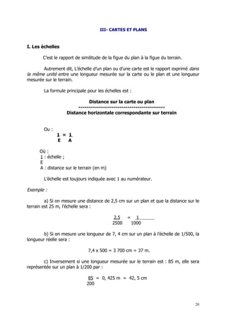 III- CARTES ET PLANS



I. Les échelles

       C’est le rapport de similitude de la figue du plan à la figue du terrain.

       Autrement dit, L’échelle d’un plan ou d’une carte est le rapport exprimé dans
la même unité entre une longueur mesurée sur la carte ou le plan et une longueur
mesurée sur le terrain.

        La formule principale pour les échelles est :

                             Distance sur la carte ou plan
                        --------------------------------------------
                   Distance horizontale correspondante sur terrain


        Ou :
               1 = 1
               E   A

      Où :
      1 : échelle ;
      E
      A : distance sur le terrain (en m)

        L’échelle est toujours indiquée avec 1 au numérateur.

Exemple :

         a) Si on mesure une distance de 2,5 cm sur un plan et que la distance sur le
terrain est 25 m, l’échelle sera :

                                            2,5    =     1
                                           2500        1000

        b) Si on mesure une longueur de 7, 4 cm sur un plan à l’échelle de 1/500, la
longueur réelle sera :

                              7,4 x 500 = 3 700 cm = 37 m.

        c) Inversement si une longueur mesurée sur le terrain est : 85 m, elle sera
représentée sur un plan à 1/200 par :

                               85 = 0, 425 m = 42, 5 cm
                              200



                                                                                   20
 