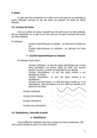 V. Relief

       Le relief peut être représenté sur un plan ou sur une carte par un ensemble de
points d’altitudes connues ou par des lignes qui joignent les points de même
altitudes.

V.1. Courbes de niveau

       C’est une surface de niveau à laquelle tous les points sont à la même altitude.
Elle est représentée sur un plan ou sur une carte par une ligne réunissant des points
de même altitudes.

On distingue :
                 -   Courbes hypsométriques ou isotypes : qui décrivent la surface du
                     sol ;
                 -   Courbes bathymétriques ou isobathes : qui décrivent les fonds
                     marins.

                  Courbes hypsométriques ou isotypes

      On distingue quatre types :

                 -   Courbes maîtresses : ce sont des lignes représentées par un trait
                     foncé permettant une lecture rapide du relief. Ces courbes
                     portent, souvent, un chiffre correspondant à leur altitude.
                 -   Courbes intermédiaires : ce sont des lignes tracées à une
                     équidistance choisie.
                 -   Courbes intercalaires : ce sont des lignes tracées à mi-
                     équidistance ;
                 -   Courbes sous-intercalaires : ce sont des lignes tracées au ¼ de
                     l’équidistance. Elles permettent de lire le relief aux endroits où la
                     pente est très faible.

             Courbes maîtresses                  :

             Courbes intermédiaires              :

             Courbes intercalaires               :

             Courbes sous-intercalaires          :


V.2. Equidistance, intervalle et pente

                       a- Equidistance

       C’est la différence d’altitude entre deux courbes de niveau consécutives. Elle
varie suivant l’échelle du plan et la nature du terrain.


                                                                                        25
 