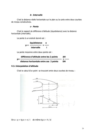 b- Intervalle

       C’est la distance réelle horizontale sur le plan ou la carte entre deux courbes
de niveau consécutives.

                      c- Pente

       C’est le rapport de différence d’altitude (équidistance) avec la distance
horizontale (intervalle).

      La pente à un endroit donné est :

                     équidistance      e
                 p = -------------- = -----
                      intervalle        i

      La pente moyenne entre deux points est :

          différence d’altitude entre les 2 points          ∆H
      p= -------------------------------------------------- = -----
         distance horizontale entre ces 2 points            DH

V.3. Interpolation d’altitude

      C’est le calcul d’un point se trouvant entre deux courbes de niveau :




On a : p = tg α = e / i   de même tg α = h / d



                                                                                         26
 
