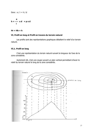 Donc : e / i = h / d


     e
h = ---- x d = p x d
     i


Hr = Hb + h

VI. Profil en long et Profil en travers du terrain naturel

      Les profils sont des représentations graphiques détaillant le relief d’un terrain
naturel.


VI.1. Profil en long

      C’est une représentation du terrain naturel suivant la longueur de l’axe de la
zone considérée.

        Autrement dit, c’est une coupe suivant un plan vertical permettant d’avoir le
relief du terrain naturel le long de la zone considérée.




                                                                                        27
 