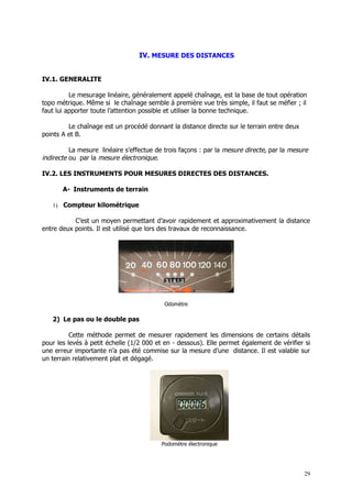 IV. MESURE DES DISTANCES


IV.1. GENERALITE

          Le mesurage linéaire, généralement appelé chaînage, est la base de tout opération
topo métrique. Même si le chaînage semble à première vue très simple, il faut se méfier ; il
faut lui apporter toute l’attention possible et utiliser la bonne technique.

         Le chaînage est un procédé donnant la distance directe sur le terrain entre deux
points A et B.

          La mesure linéaire s’effectue de trois façons : par la mesure directe, par la mesure
indirecte ou par la mesure électronique.

IV.2. LES INSTRUMENTS POUR MESURES DIRECTES DES DISTANCES.

       A- Instruments de terrain

   1) Compteur kilométrique

           C’est un moyen permettant d’avoir rapidement et approximativement la distance
entre deux points. Il est utilisé que lors des travaux de reconnaissance.




                                           Odomètre

   2) Le pas ou le double pas

          Cette méthode permet de mesurer rapidement les dimensions de certains détails
pour les levés à petit échelle (1/2 000 et en - dessous). Elle permet également de vérifier si
une erreur importante n’a pas été commise sur la mesure d’une distance. Il est valable sur
un terrain relativement plat et dégagé.




                                          Podomètre électronique




                                                                                            29
 