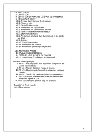 VII. NIVELLEMENT
  A) DEFFINITION
  B) DEFFINITION ET PRINCIPES GÉNÉRAUX DE NIVELLEMEN
  C) NIVELLEMENT DIRECT
   VII.1. Principe du nivellement direct ordinaire
   VII.2. Niveau et mire
   VII.3. Dénivelée élémentaire
   VII.4. Nivellement par rayonnement
   VII.5. Nivellement par cheminement encadré
   VII.6. Point nodal et cheminements nodaux
   VII.7. Cheminements fermé
   VII.8. Nivellement simultané d’un cheminement et des points
      de détail
   VII.9. Précision
   VII.10. Cheminement mixte
   VII.11. Nivellement des surfaces
   VII.12. Nivellement géométrique de précision

  VIII. MESURE DES ANGLES
   IX. CALCUL DES COORDONNEES
   X. PROFIL EN LONG & PROFIL EN TRAVERS
   VIII.1. Lever d’un profil en long du terrain naturel

Guide de travaux pratique
     I. TP n°1 : Mesurage direct d’un alignement comprenant des
         points intermédiaires
    II. TP n°2 : Mise en station un niveau de chantier
   III. TP n°3 : Etablissement d’un angle droit avec un niveau de
        chantier
   IV. TP n°4 : Calcule d’un nivellement direct par rayonnement
   V.TP n° 5 : Calcule d’un nivellement direct par cheminement
        entre deux repères N.G.M.
  VI.TP n° 6 : Relevé d’un profil en long sur le terrain

Evaluation de fin du module
Liste bibliographique




                                                                    3
 