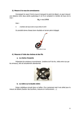 3) Mesure à la roue de connaissance

         Connaissant le rayon R de la roue et marquant le point de départ, on peut mesurer
une distance entre deux points quelconque A et B en comptant le nombre de tours de la
roue :
                                          DAB = n x 2 Π R

         Avec :

         n     : nombre de tours de la roue entre A et B

         Ce procédé donne d’assez bons résultats en terrain plat et dégagé.




                                         Odomètre à roue



   4) Mesures à l’aide des chaînes et des fils

             a. La chaîne d’arpente

         Présentant de nombreux inconvénients (maillons de fil de fer, reliés entre eux par
les anneaux), elle est actuellement abandonnée.




             b. Le mètre ou le double mètre

        Ruban métallique enroulé dans un boîtier. D’un maniement aisé il est utilisé pour la
mesure de détails (hauteur des tourillons, mesures en renforcement…..).




                                                                                          30
 