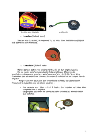 Un mètre ruban rétractable                    un décamètre

           c.    Le ruban (étalon à bouts)

        Il est en acier ou en inox, de longueurs 10, 20, 30 ou 50 m, il est bien adapté pour
tous les travaux topo métriques.




           d.    La roulette (étalon à traits)

        Montée dans un boîtier avec un sans marche, elle est d’un emploi plus aisé.
        Elle est munie, soit d’un ruban plastifié (très sensible aux différences de
températures, allongement important) soit d’un ruban d’acier, de 10, 20, 30 ou 50 m.
Graduations tous les centimètres. L’anneau des rubans à roulette n’est pas compris dans la
longueur.
          Malgré l’utilisation de plus en plus courante des roulettes, les rubans restent
l’instrument le plus précis pour les raisons suivantes :

          -      Les mesures sont faites « bout à bout », les poignées articulées étant
                 comprises dans la longueur.
          -      Les poignées possèdent des cannelures demi circulaires du même diamètre
                 que les fiches.




                                                                                               31
 