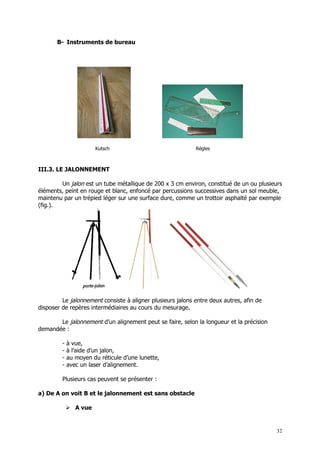 B- Instruments de bureau




                       Kutsch                               Régles



III.3. LE JALONNEMENT

        Un jalon est un tube métallique de 200 x 3 cm environ, constitué de un ou plusieurs
éléments, peint en rouge et blanc, enfoncé par percussions successives dans un sol meuble,
maintenu par un trépied léger sur une surface dure, comme un trottoir asphalté par exemple
(fig.).




         Le jalonnement consiste à aligner plusieurs jalons entre deux autres, afin de
disposer de repères intermédiaires au cours du mesurage.

       Le jalonnement d’un alignement peut se faire, selon la longueur et la précision
demandée :

         -   à vue,
         -   à l’aide d’un jalon,
         -   au moyen du réticule d’une lunette,
         -   avec un laser d’alignement.

         Plusieurs cas peuvent se présenter :

a) De A on voit B et le jalonnement est sans obstacle

              A vue


                                                                                         32
 
