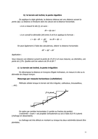 b) le terrain est incliné, la pente régulière

         On applique la règle générale, la distance obtenue est une distance suivant la
pente (dp). La distance à introduire dans les calculs est la distance horizontale.

            - si on a mesuré le site (i), on aura :

                                              dh = dp cos i

            - si on connaît la dénivelée (dh) entre A et B on applique la formule :

                           c = dp – dh = dn2          ou dh = dp - c
                                         2 dp

          On peut également à l’aide des calculatrices, obtenir la distance horizontale:

                                          dh2 = dp2 – dn2

Application :

Vous mesurez une distance suivant la pente de 37,25 m et vous mesurez, au clisimètre, une
pente de 2,3%. Quelles sont les valeurs de Dh et ∆H ?


          c) Le terrain est incliné, la pente irrégulière

         On décompose la distance en tronçons d’égale inclinaison, on mesure le site ou la
dénivelée de chaque tronçon.

          Mesurage par ressauts horizontaux (cultellation)

            Méthode utilisée lorsque le terrain est très irrégulier, caillouteux, broussailleux,
….etc).




         On opère par portées horizontales (1 portée ou fraction de portée).
         L’extrémité « avant » est projetée verticalement au sol à l’aide d’un fil à plomb
(chaînage en descendant).

        Le chaînage est très délicat en montant ou lorsque les deux extrémités doivent être
plombées.




                                                                                                   35
 