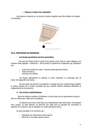 c)   Mesure à l’aide d’un clisimètre

        Une distance mesurée sur un terrain en pente régulière peut être réduite en utilisant
un clisimètre




III.5. PRECISION DU MESURAGE

       1.   Les fautes grossières (erreurs parasites)

           On parle de fautes lorsqu’il s’agit d’une grosse erreur dont la valeur dépasse une
certaine limité appelée « tolérance ». Elle provient en général de l’inattention de l’opérateur
par :

            -   oubli d’une portée de ruban (mauvais décompte des fiches),
            -   faute de lecture ;
            -   confusion de chiffres.

            Les fautes représentent en général un écart important. Le mesurage aller et
retour fait apparaître les fautes.

          On peut donc les éliminer et améliorer le résultat soit par contrôle direct (répéter
la même mesure par le même procédé) soit par contrôle indirect (méthode différente et
indépendante de la première).

       2. Les erreurs systématiques

         Dans les mêmes conditions d’utilisation ce sont celles qui se reproduisent toujours
dans le même sens. Elles sont cumulatives.

           En général ces erreurs sont dues aux imperfections des instruments. Connaissant
leurs causes, on peut éliminer ou diminuer leur effet soit en calculant les corrections à
apporter aux mesures, soit en adoptant un mode opératoire précis.

       On peut procéder à la correction par :

            -   Calibration de l’instrument avant mesure,
            -   Calcul de la correction après mesure.



                                                                                            36
 