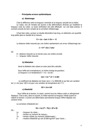 -   Principales erreurs systématiques

                a) Etalonnage

       C’est la différence entre la longueur nominale et la longueur actuelle de la chaîne.
       Le ruban, lors de l’emploi est soumis à des déformations diverses qui modifient la
longueur vraie du ruban. La seule vérification est celle effectuée sur une base précise. Il
convient ensuite de tenir compte de la correction d’étalonnage.

       Il faut bien noter, qu’avec un double décamètre trop long, on obtiendra une quantité
trop petite dans le résultat de la mesure.

                                     E = Lo – Lac et Ce = - E

       La distance réelle mesurée par une chaîne représentant une erreur d’étalonnage est :

                                        L = D * (Lo / Lac)

Où
       D : distance mesurée sur le terrain avec une chaîne erronée
       L : longueur réelle mesurée.


                b) Dilatation

         Seule la dilatation des rubans en acier peut être calculée.

         Sous l’effet de la température, la chaîne change de grandeur.
         La longueur à un température t = to + ∆t est :

                                           Lac = Lo * (1 + σ ∆t)

         Le coefficient de dilatation de l’acier est σ = 0, 0000108 ce qui fait une variation
de 1,1 mm pour 100 m et pour une variation de température de 1° C.

                                           Cd = Lo σ ∆t
                c) Elasticité

         Sous l’effet de la tension, le ruban, comme tous les métaux subit un allongement
élastique. C’est à dire, dans le courant, le métal reprend sa longueur initiale quand on
relâche la tension. Il prend une déformation permanente lorsque l’effort dépasse une
certaine limite.

       La correction d’élasticité est :

                                    Ce = Lo (T – To) / (E x S)
Où :
       Lo       :   longueur du ruban ;
       T        :   tension au moment de mesure ;
       To       :   tension initiale (au moment d’étalonnage) ;
       E        :   module d’élasticité qui est 20.000 kg/mm² pour l’acier ;



                                                                                                37
 