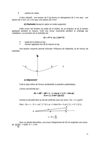 S        : section du ruban.

         A titre indicatif : une tension de 5 kg donne un allongement de 2 mm pour une
section de 2 mm2, et 1 mm pour une section de 5 mm2.

                d) Chaînette (lorsqu’on opère en mode suspendu)

           Cette erreur est fonction du poids de la chaîne, de sa longueur et de la tension
appliquée pendant la mesure. C’est une erreur rencontrée pendant le chaînage par
cultellation. La correction de la chaînette est :

                                        Cc = P² x Lo / (24 T²)

           P    : poids de la chaîne en kg ;
           T    : tension appliquée lors de la mesure en kg.

         Une tension moyenne permet d’annuler l’influence de l’élasticité, et de l’erreur de
chaînette.

                               Y




                  A                              B              X

                               O



                e) Alignement

           C’est le type même de l’erreur accidentelle à caractère systématique.

           L’erreur est donnée par :

                            Ea = AB’ – AB = L – L cos φ = L (1 – Cos φ)
                                       E a= L ( 2 sin² (φ/2))

           Comme φ est petit donc φ rad est confondu avec son sinus : Ea = 2 L (φ/2)²

           Donc : Ea = L – D = L φ² / 2 Or L φ = h donc Ea = h φ L/ 2 L = h² / (2 L)




         Avec un double décamètre, une erreur d’alignement de 20 cm engendre une erreur
de (0,20)2 = 0,001 m = 1 mm
      40


                                                                                          38
 