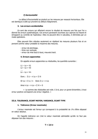 f) Horizontalité

          Le défaut d’horizontalité se produit sur les mesures par ressauts horizontaux. Elle
est identique à celle qui provient du défaut d’alignement.

       3. Les erreurs accidentelles

       Ce sont des erreurs qui affectent encore le résultat de mesures une fois que l’on a
éliminé les erreurs systématiques. Ces erreurs paraissent soumises aux caprices du hasard et
échappent au contrôle de l’opérateur. Elles ne peuvent être ni calculées, ni éliminées par un
mode opératoire.

      Elles peuvent être réduites seulement en répétant les mesures plusieurs fois et en
prenant comme valeur probable la moyenne des mesures.

           - erreur de plombage,
           - fiche non verticale,
           - erreur de mise bout à bout, mauvais tracé.

           4. Erreurs apparentes

           On appelle erreurs apparentes ou résiduelles, les quantités suivantes :

           L1 – Lo = V1
           L2 – Lo = V2
           ….
           Ln – Lo = Vn

           Donc : Σ Li – n Lo = Σ Vi

           Or Lo = Σ Li / n   Donc Σ Li = n Lo

           Ainsi n Lo – n Lo = Σ Vi = 0

               « La somme des résiduelles est nulle. C-à-d, pour un grand échantillon, à tout
erreur positive correspond une erreur négative. »



III.6. TOLERANCE, ECART MOYEN, VARIANCE, ECART TYPE

       1. Tolérance (Erreur maximale)

       L’erreur maximale est l’erreur qui correspond à la probabilité de 1% d’être dépassé
en valeur absolue.

      On l’appelle tolérance car c’est la valeur maximale admissible qu’elle ne faut pas
dépasser lors des mesures :


                                          T = 2,6 σ



                                                                                                39
 