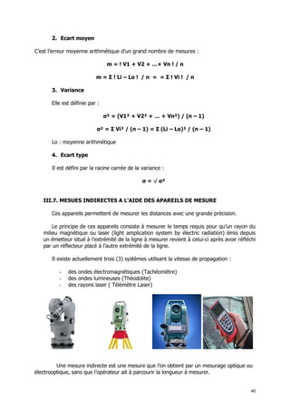 2. Ecart moyen

C’est l’erreur moyenne arithmétique d’un grand nombre de mesures :

                                m = ! V1 + V2 + …+ Vn ! / n

                          m = Σ ! Li – Lo ! / n = = Σ ! Vi ! / n

      3. Variance

      Elle est définie par :

                               σ² = (V1² + V2² + … + Vn²) / (n – 1)

                          σ² = Σ Vi² / (n – 1) = Σ (Li – Lo)² / (n – 1)

      Lo : moyenne arithmétique

      4. Ecart type

      Il est défini par la racine carrée de la variance :

                                               σ = √ σ²


   III.7. MESUES INDIRECTES A L’AIDE DES APAREILS DE MESURE

      Ces appareils permettent de mesurer les distances avec une grande précision.

       Le principe de ces appareils consiste à mesurer le temps requis pour qu’un rayon du
   milieu magnétique ou laser (light amplication system by électric radiation) émis depuis
   un émetteur situé à l’extrémité de la ligne à mesurer revient à celui-ci après avoir réfléchi
   par un réflecteur placé à l’autre extrémité de la ligne.

      Il existe actuellement trois (3) systèmes utilisant la vitesse de propagation :

          -   des ondes électromagnétiques (Tachéomètre)
          -   des ondes lumineuses (Théodolite)
          -   des rayons laser ( Télémètre Laser)




         Une mesure indirecte est une mesure que l’on obtient par un mesurage optique ou
électrooptique, sans que l’opérateur ait à parcourir la longueur à mesurer.


                                                                                             40
 