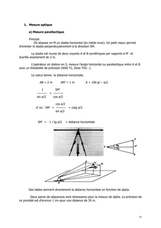 1. Mesure optique

       a) Mesure parallactique

        Principe
            On dispose en M un stadia horizontal (en métal invar). Un petit viseur permet
d’orienter le stadia perpendiculairement à la direction SM.

         La stadia est munie de deux voyants A et B symétriques par rapports à M’ et
écartés exactement de 2 m.

         L’opérateur en station en S, mesure l’angle horizontal ou parallactique entre A et B
avec un théodolite de précision (Wild T2, Zeiss TH2…).

         Le calcul donne la distance horizontale.

               AB = 2 m        AM’ = 1 m            A = 100 gr – a/2

                 1         SM’
             --------- = ---------
             sin a/2     cos a/2

                          cos a/2
            d’ où : SM’ = --------- = cotg a/2
                          sin a/2


              SM’ = 1 / tg a/2       = distance horizontale




       Des tables donnent directement la distance horizontale en fonction de alpha.

        Deux paires de séquences sont nécessaires pour la mesure de alpha. La précision de
ce procédé est d’environ 1 cm pour une distance de 35 m.




                                                                                            41
 