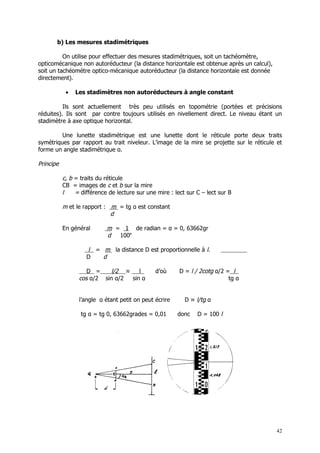 b) Les mesures stadimétriques

          On utilise pour effectuer des mesures stadimétriques, soit un tachéomètre,
opticomécanique non autoréducteur (la distance horizontale est obtenue après un calcul),
soit un tachéométre optico-mécanique autoréducteur (la distance horizontale est donnée
directement).

            •   Les stadimètres non autoréducteurs à angle constant

          Ils sont actuellement très peu utilisés en topométrie (portées et précisions
réduites). Ils sont par contre toujours utilisés en nivellement direct. Le niveau étant un
stadimètre à axe optique horizontal.

         Une lunette stadimétrique est une lunette dont le réticule porte deux traits
symétriques par rapport au trait niveleur. L’image de la mire se projette sur le réticule et
forme un angle stadimétrique α.

Principe

           c, b = traits du réticule
           CB = images de c et b sur la mire
           l    = différence de lecture sur une mire : lect sur C – lect sur B

           m et le rapport : m = tg α est constant
                             d

           En général       m = 1 de radian = α = 0, 63662gr
                            d  100e

                    l = m la distance D est proportionnelle à l.
                    D   d

                    D =     l/2 ≈    l         d’où      D = l / 2cotg α/2 = l
                 cos α/2 sin α/2  sin α                                     tg α


                 l’angle α étant petit on peut écrire      D ≈ l/tg α

                  tg α = tg 0, 63662grades = 0,01       donc    D = 100 l




                                                                                           42
 