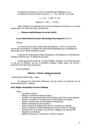 Les lectures sont faites sur la mire au millimètre par interpolation à vue.
         La distance D est donc donnée au mieux à : + 1 mm. 100 soit 10 cm près.

                                     l = 1, 217 – 1, 068 = 0, 149

                                 distance D = 100 l = 14, 90 m

         Cette méthode n’est applicable qu’en terrain sensiblement horizontal, la mire étant
perpediculaire à la visée donc tenue verticalement.

          •   Mesures stadimétriques en terrain incliné


       c) Les instruments de mesure électronique des longueurs (I.M.E.L.)

       Principe

          Les instruments de mesure électronique des longueurs (I.M.E.L.) fonctionnent
comme des chronomètres. Ils utilisent les ondes électromagnétiques qui se propagent en
ligne droite, à une vitesse constante et connu.

        L’intensité de l’onde porteuse (électromagnétique, centimétrique ou lumineuse) est
modulée à l’émission par une fréquence plu basse.

          L’onde porteuse est émise par un poste émetteur récepteur et renvoyée par celui-
ci, soit par un réflecteur, soit par un deuxième récepteur (ondes radio). Les (I.M.E.L.)
mesurent en fait des temps de parcours.

       Formule générale

                      distance = vitesse x temps de parcours
                                               2
l’onde porteuse faisant l’aller – retour.

        On distingue les instruments n’effectuant que des mesures de distances, est les
tachéomètres électro – optiques.

III.8. Règles essentielles d’un bon chaînage

       Il faut :
            - Connaître sa chaîne ;
            - Adopter un système de signaux simples ;
            - procéder à un alignement entre les deux points, soit à l’œil ou avec l’appareil,
            - Exercer une tension sur la chaîne pour la rendre tendue et rectiligne,
            - Marquer la portée avec une fiche plantée verticalement;
            - Planter correctement toutes les fiches ;
            - Noter la mesure de chaque portée au fur et à mesure du chaînage ;
            - Ecarter la chaîne de la fiche implantée pour éviter de refaire le chainage,
            - Ne jamais tirer sur la chaîne si on sent de la résistance car elle peut être
                 bloquée par un obstacle,
            - Répéter les lectures au moins deux, et faire la moyenne ;




                                                                                            43
 
