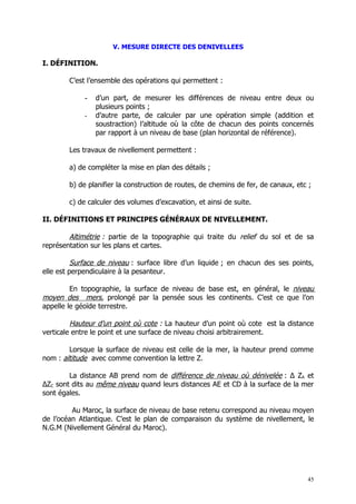 V. MESURE DIRECTE DES DENIVELLEES

I. DÉFINITION.

        C’est l’ensemble des opérations qui permettent :

             -   d’un part, de mesurer les différences de niveau entre deux ou
                 plusieurs points ;
             -   d’autre parte, de calculer par une opération simple (addition et
                 soustraction) l’altitude où la côte de chacun des points concernés
                 par rapport à un niveau de base (plan horizontal de référence).

        Les travaux de nivellement permettent :

        a) de compléter la mise en plan des détails ;

        b) de planifier la construction de routes, de chemins de fer, de canaux, etc ;

        c) de calculer des volumes d’excavation, et ainsi de suite.

II. DÉFINITIONS ET PRINCIPES GÉNÉRAUX DE NIVELLEMENT.

        Altimétrie : partie de la topographie qui traite du relief du sol et de sa
représentation sur les plans et cartes.

          Surface de niveau : surface libre d’un liquide ; en chacun des ses points,
elle est perpendiculaire à la pesanteur.

         En topographie, la surface de niveau de base est, en général, le niveau
moyen des mers, prolongé par la pensée sous les continents. C’est ce que l’on
appelle le géoïde terrestre.

         Hauteur d’un point où cote : La hauteur d’un point où cote est la distance
verticale entre le point et une surface de niveau choisi arbitrairement.

        Lorsque la surface de niveau est celle de la mer, la hauteur prend comme
nom : altitude avec comme convention la lettre Z.

        La distance AB prend nom de différence de niveau où dénivelée : ∆ ZA et
∆ZC sont dits au même niveau quand leurs distances AE et CD à la surface de la mer
sont égales.

         Au Maroc, la surface de niveau de base retenu correspond au niveau moyen
de l’océan Atlantique. C’est le plan de comparaison du système de nivellement, le
N.G.M (Nivellement Général du Maroc).




                                                                                    45
 