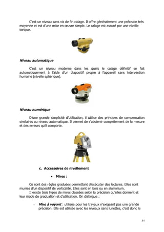 C’est un niveau sans vis de fin calage. Il offre généralement une précision très
moyenne et est d’une mise en œuvre simple. Le calage est assuré par une nivelle
torique.




Niveau automatique

     C’est un niveau moderne dans les quels le calage définitif se fait
automatiquement à l’aide d’un diapositif propre à l’appareil sans intervention
humaine (nivelle sphérique).




Niveau numérique

        D’une grande simplicité d’utilisation, il utilise des principes de compensation
similaires au niveau automatique. Il permet de s’abstenir complètement de la mesure
et des erreurs qu’il comporte.




             c. Accessoires de nivellement

                      •   Mires :

      Ce sont des règles graduées permettant d’exécuter des lectures. Elles sont
munies d’un dispositif de verticalité. Elles sont en bois ou en aluminium.
      Il existe trois types de mires classées selon la précision qu’elles donnent et
leur mode de graduation et d’utilisation. On distingue :

         -   Mire à voyant : utilisée pour les travaux n’exigeant pas une grande
             précision. Elle est utilisée avec les niveaux sans lunettes, c’est donc le


                                                                                          54
 