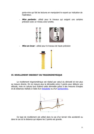 porte-mire qui fait les lectures en manipulant le voyant sur indication de
             l’opérateur.

         -   Mire parlante : utilisé pour le travaux qui exigent une certaine
             précision avec un niveau avec lunette.




         -   Mire en invar : utilisé pour le travaux de haute précision




IV. NIVELLEMENT INDIRECT OU TRIGONOMETRIQUE


       Le nivellement trigonométrique est réalisé par calcul du dénivelé et non plus
sa mesure directe. On ne mesure plus la dénivelée entre 2 points pour déduire une
altitude, mais on calcule tout d'abord cette dénivelée grâce à des mesures d'angles
et de distances réalisés à l'aide d'un théodolite ou d'un tachéomètre.




       Ce type de nivellement est utilisé dans la cas d’un terrain très accidenté ou
dans le cas où la distance qui sépare les 2 points est grande.



                                                                                     55
 