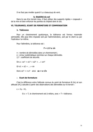 Il ne faut pas niveller quand il y a beaucoup de vent.

                           b. Stabilité du sol
       Dans le cas d’un terrain mou, il faut utiliser des supports rigides « crapauds »
de la mire et bien enfoncer les pointes du trépied dans le sol.

VI. TOLERANCE, ECART DE FERMETURE ET COMPENSATION

      1. Tolérance

       Pour un cheminement quelconque, la tolérance est l’erreur maximale
admissible. Elle peut être imposée soit par l’administration, soit par le client ou par
l’opérateur lui-même.

      Pour l’altimétrie, la tolérance est :

                                         T = 2.7 e √n

      n : nombre de dénivelées dans un cheminement ;
      e : erreur systématique commise sur chaque dénivelée.
      2,7 : coefficient de sécurité.

      On a : ec² = e1² + e2² + …+ en²

      Or e1 = e2 = ….= en

      Donc ec² = n e² ainsi ec = e √n


      2.   Ecart de fermeture

       C’est la différence entre l’altitude connue du point de fermeture B (HB) et son
altitude (H’B) calculée à partir des observations des dénivelées sur le terrain :

      ε = HB - H’B

             Si ε > T, le cheminement est à refaire, avec « T » tolérance.




                                                                                     58
 