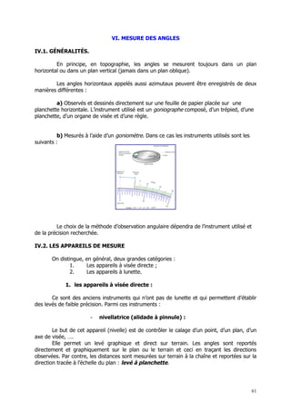 VI. MESURE DES ANGLES

IV.1. GÉNÉRALITÉS.

         En principe, en topographie, les angles se mesurent toujours dans un plan
horizontal ou dans un plan vertical (jamais dans un plan oblique).

        Les angles horizontaux appelés aussi azimutaux peuvent être enregistrés de deux
manières différentes :

         a) Observés et dessinés directement sur une feuille de papier placée sur une
planchette horizontale. L’instrument utilisé est un goniographe composé, d’un trépied, d’une
planchette, d’un organe de visée et d’une règle.


          b) Mesurés à l’aide d’un goniomètre. Dans ce cas les instruments utilisés sont les
suivants :




         Le choix de la méthode d’observation angulaire dépendra de l’instrument utilisé et
de la précision recherchée.

IV.2. LES APPAREILS DE MESURE

       On distingue, en général, deux grandes catégories :
               1.    Les appareils à visée directe ;
               2.    Les appareils à lunette.

             1. les appareils à visée directe :

       Ce sont des anciens instruments qui n’ont pas de lunette et qui permettent d’établir
des levés de faible précision. Parmi ces instruments :

                       -   nivellatrice (alidade à pinnule) :

        Le but de cet appareil (nivelle) est de contrôler le calage d’un point, d’un plan, d’un
axe de visée, ….
        Elle permet un levé graphique et direct sur terrain. Les angles sont reportés
directement et graphiquement sur le plan ou le terrain et ceci en traçant les directions
observées. Par contre, les distances sont mesurées sur terrain à la chaîne et reportées sur la
direction tracée à l’échelle du plan : levé à planchette.




                                                                                               61
 