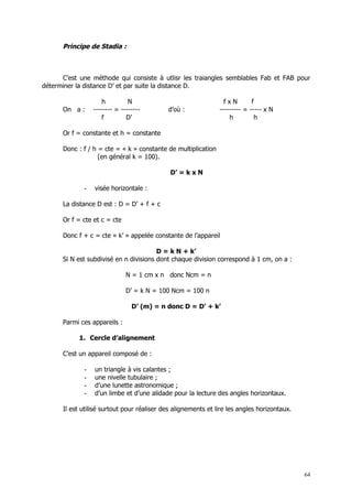 Principe de Stadia :



      C’est une méthode qui consiste à utlisr les traiangles semblables Fab et FAB pour
déterminer la distance D’ et par suite la distance D.

                     h         N                                 fxN        f
      On a :     -------- = --------        d’où :             --------- = ----- x N
                     f        D’                                   h         h

      Or f = constante et h = constante

      Donc : f / h = cte = « k » constante de multiplication
                   (en général k = 100).

                                             D’ = k x N

             -   visée horizontale :

      La distance D est : D = D’ + f + c

      Or f = cte et c = cte

      Donc f + c = cte « k’ » appelée constante de l’appareil

                                        D = k N + k’
      Si N est subdivisé en n divisions dont chaque division correspond à 1 cm, on a :

                              N = 1 cm x n donc Ncm = n

                              D’ = k N = 100 Ncm = 100 n

                                D’ (m) = n donc D = D’ + k’

      Parmi ces appareils :

            1. Cercle d’alignement

      C’est un appareil composé de :

             -   un triangle à vis calantes ;
             -   une nivelle tubulaire ;
             -   d’une lunette astronomique ;
             -   d’un limbe et d’une alidade pour la lecture des angles horizontaux.

      Il est utilisé surtout pour réaliser des alignements et lire les angles horizontaux.




                                                                                             64
 