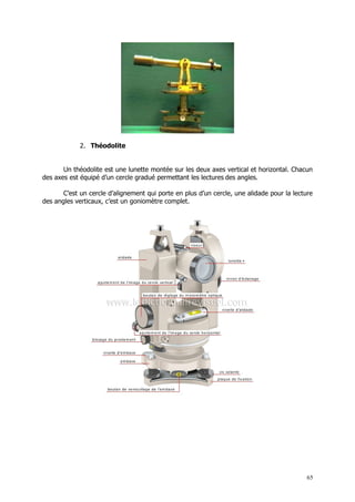 2. Théodolite


       Un théodolite est une lunette montée sur les deux axes vertical et horizontal. Chacun
des axes est équipé d’un cercle gradué permettant les lectures des angles.

       C’est un cercle d’alignement qui porte en plus d’un cercle, une alidade pour la lecture
des angles verticaux, c’est un goniomètre complet.




                                                                                            65
 