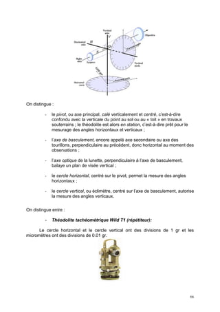 On distingue :

         -   le pivot, ou axe principal, calé verticalement et centré, c’est-à-dire
             confondu avec la verticale du point au sol ou au « toit » en travaux
             souterrains ; le théodolite est alors en station, c’est-à-dire prêt pour le
             mesurage des angles horizontaux et verticaux ;

         -   l’axe de basculement, encore appelé axe secondaire ou axe des
             tourillons, perpendiculaire au précédent, donc horizontal au moment des
             observations ;

         -   l’axe optique de la lunette, perpendiculaire à l’axe de basculement,
             balaye un plan de visée vertical ;

         -   le cercle horizontal, centré sur le pivot, permet la mesure des angles
             horizontaux ;

         -   le cercle vertical, ou éclimètre, centré sur l’axe de basculement, autorise
             la mesure des angles verticaux.


On distingue entre :

         -   Théodolite tachéomètrique Wild T1 (répétiteur):

      Le cercle horizontal et le cercle vertical ont des divisions de 1 gr et les
micromètres ont des divisions de 0.01 gr.




                                                                                           66
 