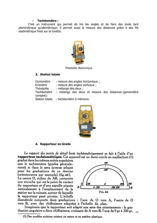 • Tachéomètre :
       C’est un instrument qui permet de lire les angles et de faire des levés tant
planimétrique qu’altimétrique. Il permet aussi la mesure des distances grâce à des fils
stadimétrique fixes sur la lunette.




                                     Théodolite électronique

            3. Station totale

            Goniomètre       :   mesure des angles horizontaux ;
            Eclimètre        :   mesure des angles verticaux ;
            Théodolite       :   mélange des deux ;
            Tachéomètre      :    mélange des deux et mesure des distances (goniomètre
            complet);
            Station totale   : tachéomètre à mémoire.




            4. Rapporteur en Grade




                                                                                     69
 
