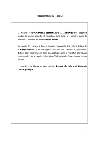 PRESENTATION DU MODULE




Le module : « TOPOGRAPHIE ELEMENTAIRE 1 (INITIATION) » s’apprend
pendant le premier semestre de formation, donc dans         la   première année de
formation. Ce module est dispensé en 30 heures.


Le module № 1 consiste à doter le géomètre topographe des notions de base de
la topographie et de lui faire apprendre à faire des      mesures topographiques,
destinés pour élaboration des plans topographiques dans la réalisation des travaux
en construction sur le chantier ou bien dans l’élaboration des études dans un bureau
d’étude.


Le module a été élaboré en deux parties : Résumé de théorie et Guide de
travaux pratique




                                                                                   7
 
