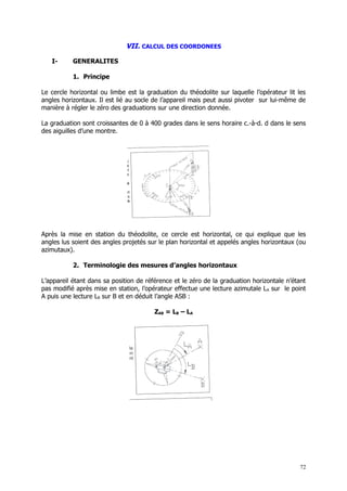 VII. CALCUL DES COORDONEES

   I-      GENERALITES

           1. Principe

Le cercle horizontal ou limbe est la graduation du théodolite sur laquelle l’opérateur lit les
angles horizontaux. Il est lié au socle de l’appareil mais peut aussi pivoter sur lui-même de
manière à régler le zéro des graduations sur une direction donnée.

La graduation sont croissantes de 0 à 400 grades dans le sens horaire c.-à-d. d dans le sens
des aiguilles d’une montre.




Après la mise en station du théodolite, ce cercle est horizontal, ce qui explique que les
angles lus soient des angles projetés sur le plan horizontal et appelés angles horizontaux (ou
azimutaux).

           2. Terminologie des mesures d’angles horizontaux

L’appareil étant dans sa position de référence et le zéro de la graduation horizontale n’étant
pas modifié après mise en station, l’opérateur effectue une lecture azimutale L A sur le point
A puis une lecture LB sur B et en déduit l’angle ASB :

                                        ZAB = LB – LA




                                                                                            72
 