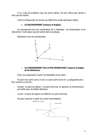 Il n’y a pas de problème avec les points élevés. Ils sont même plus faciles à
viser que les autres.

       C’est la configuration du terrain qui détermine quelle technique utiliser.

           IV. LE RECOUPEMENT (mesure d’angles)

      Le recoupement est une combinaison de 2 méthodes : de l’intersection et du
relèvement. Il est assez souvent utilisé dans la pratique.

       Résolution avec les coordonnées.




            V. LE CHEMINEMENT OU LA POLYGONATION ( mesure d’angles
               et de distances)

       C’est une progression à partir du théodolite et du ruban.

       On part d’un point connu A vers un autre point connu B. La polygonale peut
être ouverte ou fermée :

   -   fermée : le point de départ = le point d’arrivée. En général, ce cheminement
       est utilisé pour de faibles étendues.

   -   ouvert : le point de départ est différent du point d’arrivée.

       On peut rayonner à partir d’un point intermédiaire.




                                                                                      78
 