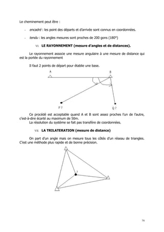 Le cheminement peut être :

   -   encadré : les point des départs et d’arrivée sont connus en coordonnées.

   -   tendu : les angles mesures sont proches de 200 gons (180°)

           VI. LE RAYONNEMENT (mesure d’angles et de distances).

       Le rayonnement associe une mesure angulaire à une mesure de distance qui
est la portée du rayonnement

       Il faut 2 points de départ pour établie une base.




       Ce procédé est acceptable quand A et B sont assez proches l’un de l’autre,
c’est-à-dire écarté au maximum de 50m.
       La résolution du système se fait pas transfère de coordonnées.

          VII. LA TRILATERATION (mesure de distance)

       On part d’un angle mais on mesure tous les côtés d’un réseau de triangles.
C’est une méthode plus rapide et de bonne précision.




                                                                                  79
 