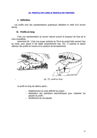 IX. PROFILS EN LONG & PROFILS EN TRAVERS


      I. Définition

   Les profils sont des représentations graphiques détaillant le relief d’un terrain
donné.

     II. Profils en long

       C’est une représentation du terrain naturel suivant la longueur de l’axe de la
zone considérée.
       Autrement dit : C’est une coupe verticale du TN et du projet faite suivant l’axe
du tracé, avec lequel Il est établi conjointement (fig. 72) ; il autorise le dessin
ultérieur des profils en travers et la cubature de terrassements.




      Le profil en long est obtenu après :

                -   Etablissement du tracé définitif du projet ;
                -   Réalisation des opérations planimétriques pour implanter les
                    piquets du profil ;
                -   Nivellement de ces piquets.




                                                                                     80
 