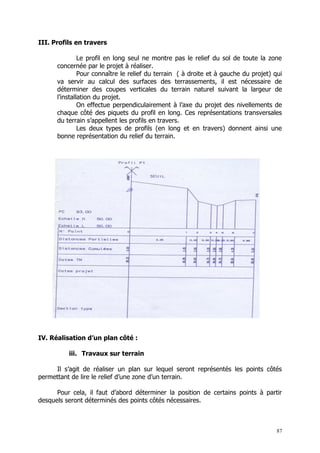 III. Profils en travers

               Le profil en long seul ne montre pas le relief du sol de toute la zone
      concernée par le projet à réaliser.
               Pour connaître le relief du terrain ( à droite et à gauche du projet) qui
      va servir au calcul des surfaces des terrassements, il est nécessaire de
      déterminer des coupes verticales du terrain naturel suivant la largeur de
      l’installation du projet.
               On effectue perpendiculairement à l’axe du projet des nivellements de
      chaque côté des piquets du profil en long. Ces représentations transversales
      du terrain s’appellent les profils en travers.
               Les deux types de profils (en long et en travers) donnent ainsi une
      bonne représentation du relief du terrain.




IV. Réalisation d’un plan côté :

          iii. Travaux sur terrain

     Il s’agit de réaliser un plan sur lequel seront représentés les points côtés
permettant de lire le relief d’une zone d’un terrain.

      Pour cela, il faut d’abord déterminer la position de certains points à partir
desquels seront déterminés des points côtés nécessaires.



                                                                                      87
 