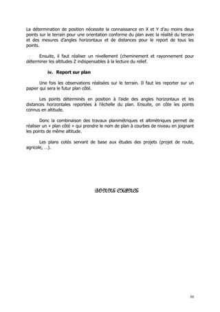 La détermination de position nécessite la connaissance en X et Y d’au moins deux
points sur le terrain pour une orientation conforme du plan avec la réalité du terrain
et des mesures d’angles horizontaux et de distances pour le report de tous les
points.

      Ensuite, il faut réaliser un nivellement (cheminement et rayonnement pour
déterminer les altitudes Z indispensables à la lecture du relief.

          iv. Report sur plan

       Une fois les observations réalisées sur le terrain. Il faut les reporter sur un
papier qui sera le futur plan côté.

       Les points déterminés en position à l’aide des angles horizontaux et les
distances horizontales reportées à l’échelle du plan. Ensuite, on côte les points
connus en altitude.

       Donc la combinaison des travaux planimétriques et altimétriques permet de
réaliser un « plan côté » qui prendre le nom de plan à courbes de niveau en joignant
les points de même altitude.

       Les plans cotés servant de base aux études des projets (projet de route,
agricole, …).




                                   BONNE CHANCE




                                                                                    88
 