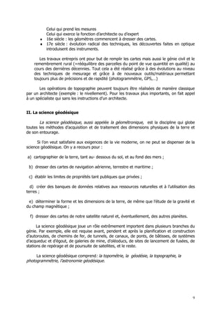 Celui qui prend les mesures
         Celui qui exerce la fonction d’architecte ou d’expert
       ♦ 16e siècle : les géomètres commencent à dresser des cartes.
       ♦ 17e siècle : évolution radical des techniques, les découvertes faites en optique
         introduisent des instruments.

       Les travaux entrepris ont pour but de remplir les cartes mais aussi le génie civil et le
    remembrement rural (=rééquilibre des parcelles du point de vue quantité en qualité) au
    cours des dernières décennies. Tout cela a été réalisé grâce à des évolutions au niveau
    des techniques de mesurage et grâce à de nouveaux outils/matériaux permettant
    toujours plus de précisions et de rapidité (photogrammétrie, GPS,…)

       Les opérations de topographie peuvent toujours être réalisées de manière classique
par un architecte (exemple : le nivellement). Pour les travaux plus importants, on fait appel
à un spécialiste qui sans les instructions d’un architecte.


II. La science géodésique

       La science géodésique, aussi appelée la géométronique, est la discipline qui globe
toutes les méthodes d’acquisition et de traitement des dimensions physiques de la terre et
de son entourage.

      Si l’on veut satisfaire aux exigences de la vie moderne, on ne peut se dispenser de la
science géodésique. On y a recours pour :

a) cartographier de la terre, tant au- dessous du sol, et au fond des mers ;

 b) dresser des cartes de navigation aérienne, terrestre et maritime ;

 c) établir les limites de propriétés tant publiques que privées ;

  d) créer des banques de données relatives aux ressources naturelles et à l’utilisation des
terres ;

 e) déterminer la forme et les dimensions de la terre, de même que l’étude de la gravité et
du champ magnétique ;

  f) dresser des cartes de notre satellite naturel et, éventuellement, des autres planètes.

      La science géodésique joue un rôle extrêmement importent dans plusieurs branches du
génie. Par exemple, elle est requise avant, pendent et après la planification et construction
d’autoroutes, de chemins de fer, de tunnels, de canaux, de ponts, de bâtisses, de systèmes
d’acqueduc et d’égout, de galeries de mine, d’oléoducs, de sites de lancement de fusées, de
stations de repérage et de poursuite de satellites, et le reste.

     La science géodésique comprend: la topométrie, la géodésie, la topographie, la
photogrammétrie, l’astronomie géodésique.




                                                                                              9
 