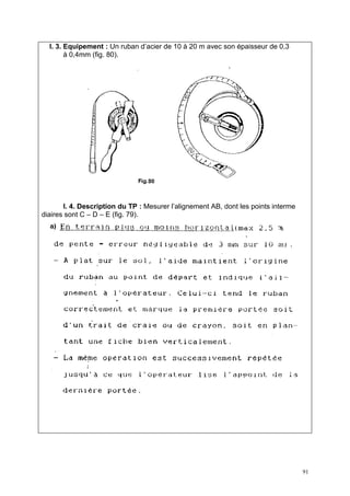 I. 3. Equipement : Un ruban d’acier de 10 à 20 m avec son épaisseur de 0,3
        à 0,4mm (fig. 80).




       I. 4. Description du TP : Mesurer l’alignement AB, dont les points interme
diaires sont C – D – E (fig. 79).




                                                                                    91
 